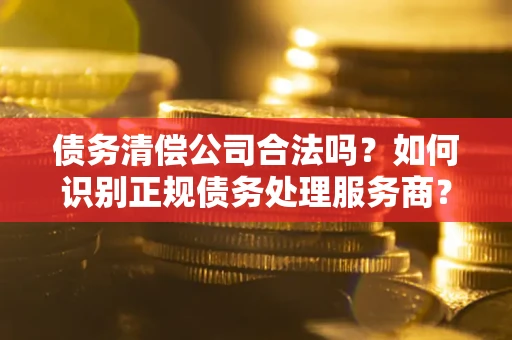 武汉债务清偿公司合法吗？如何识别正规债务处理服务商？