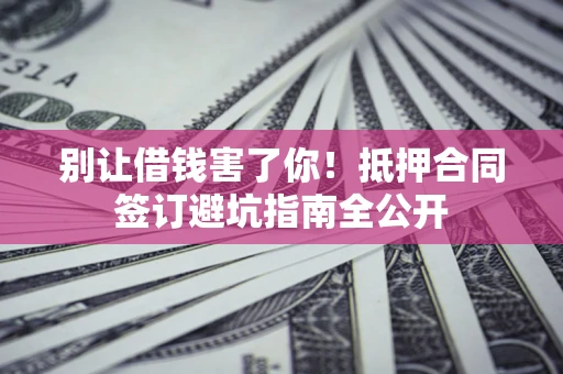 武汉别让借钱害了你！抵押合同签订避坑指南全公开